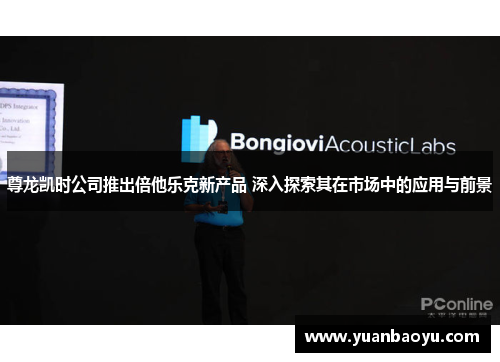 尊龙凯时公司推出倍他乐克新产品 深入探索其在市场中的应用与前景
